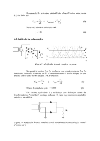 Desprezando RT, as tensões média (VDC) e eficaz (VRMS) na saída (carga
RL) são dadas por:
π
M
DC
V
V = e ( ) 2
M
totalRMS
VV = (3)
Neste caso o fator de ondulação será:
r = 1.21 (4)
6.2. Retificador de onda completa
Figura 9 – Retificador de onda completa em ponte.
No semiciclo positivo D2 e D4 conduzem e no negativo somente D1 e D3
conduzem, mantendo a corrente em Ri e consequentemente a tensão sempre em um
mesmo sentido como mostra a figura 15.b. Neste caso:
π
M
DC
V
V
2
= e
2
M
RMS
V
V = (5)
O fator de ondulação será: r = 0.483 (6)
Um circuito equivalente é o retificador com derivação central do
transformador ou “center tap”, mostrado na figura 10. Neste caso os mesmos resultados
anteriores são válidos.
Figura 10– Retificador de onda completa usando transformador com derivação central
(“center tap”)
RL
- +Vi
D
1
D
2
D
4
D
3
RL
+
-
Vi
V
O
V
M
V
M
V
O
 