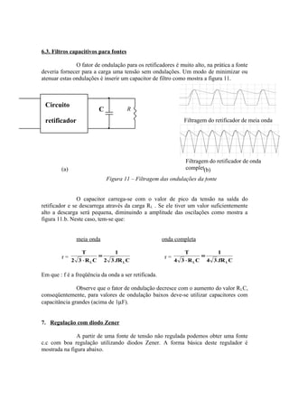 6.3. Filtros capacitivos para fontes
O fator de ondulação para os retificadores é muito alto, na prática a fonte
deveria fornecer para a carga uma tensão sem ondulações. Um modo de minimizar ou
atenuar estas ondulações é inserir um capacitor de filtro como mostra a figura 11.
Figura 11 – Filtragem das ondulações da fonte
O capacitor carrega-se com o valor de pico da tensão na saída do
retificador e se descarrega através da carga RL . Se ele tiver um valor suficientemente
alto a descarga será pequena, diminuindo a amplitude das oscilações como mostra a
figura 11.b. Neste caso, tem-se que:
meia onda onda completa
r =
CfR.32
1
CR32
T
LL
=
⋅
r =
CfR.34
1
CR34
T
LL
=
⋅
Em que : f é a freqüência da onda a ser retificada.
Observe que o fator de ondulação decresce com o aumento do valor RLC,
conseqüentemente, para valores de ondulação baixos deve-se utilizar capacitores com
capacitância grandes (acima de 1µF).
7. Regulação com diodo Zener
A partir de uma fonte de tensão não regulada podemos obter uma fonte
c.c com boa regulação utilizando diodos Zener. A forma básica deste regulador é
mostrada na figura abaixo.
Filtragem do retificador de meia onda
Filtragem do retificador de onda
completa
Circuito
retificador
C R
(a) (b)
 
