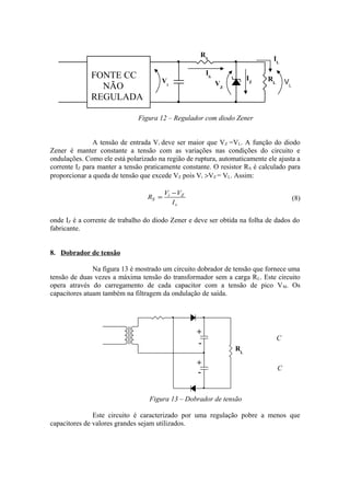 Figura 12 – Regulador com diodo Zener
A tensão de entrada Vi deve ser maior que VZ =VL. A função do diodo
Zener é manter constante a tensão com as variações nas condições do circuito e
ondulações. Como ele está polarizado na região de ruptura, automaticamente ele ajusta a
corrente IZ para manter a tensão praticamente constante. O resistor RS é calculado para
proporcionar a queda de tensão que excede VZ pois Vi >VZ = VL. Assim:
s
Zi
S
I
VV
R
−
= (8)
onde IZ é a corrente de trabalho do diodo Zener e deve ser obtida na folha de dados do
fabricante.
8. Dobrador de tensão
Na figura 13 é mostrado um circuito dobrador de tensão que fornece uma
tensão de duas vezes a máxima tensão do transformador sem a carga RL. Este circuito
opera através do carregamento de cada capacitor com a tensão de pico VM. Os
capacitores atuam também na filtragem da ondulação de saída.
Figura 13 – Dobrador de tensão
Este circuito é caracterizado por uma regulação pobre a menos que
capacitores de valores grandes sejam utilizados.
+
+
-
-
C
C
RL
RS
RL
IZVi VZ
IS
IL
FONTE CC
NÃO
REGULADA
VL
 