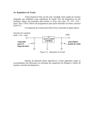10. Reguladores de Tensão
Temos disponível hoje em dia uma variedade muito ampla de circuitos
integrados que trabalham como reguladores de tensão. Eles são dispositivos de três
terminais; alguns são projetados para tensões cc fixas, tais como: 5V, 15V, -15V...
(série 78xx e 79xx). Outros são programáveis para serem utilizados em fontes variáveis
(LM 317).
Um diagrama de conexão para fontes fixas é mostrado na figura abaixo:
Figura 14 – Regulador de tensão
Quando da utilização destes dispositivos é muito importante seguir as
recomendações dos fabricantes na colocação dos capacitores de filtragem e limites de
tensões e correntes do dispositivo.
Entrada não regulada
(trafo + ret. + cap.) saída
requerido
para CI
longe da fonte
para limitar
banda de ruído
CI
REGULADOR
LM78XX
 