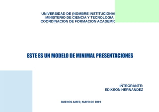 UNIVERSIDAD DE (NOMBRE INSTITUCIONAL)
MINISTERIO DE CIENCIA Y TECNOLOGIA
COORDINACION DE FORMACION ACADEMICA
ESTE ES UN MODELO DE MINIMAL PRESENTACIONES
INTEGRANTE:
EDIXSON HERNANDEZ
BUENOS AIRES; MAYO DE 2019
 
