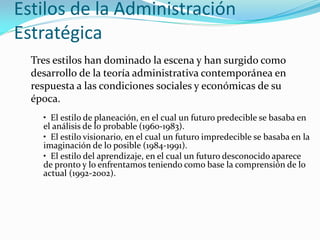 Estilos de la Administración
Estratégica
Tres estilos han dominado la escena y han surgido como
desarrollo de la teoría administrativa contemporánea en
respuesta a las condiciones sociales y económicas de su
época.
• El estilo de planeación, en el cual un futuro predecible se basaba en
el análisis de lo probable (1960-1983).
• El estilo visionario, en el cual un futuro impredecible se basaba en la
imaginación de lo posible (1984-1991).
• El estilo del aprendizaje, en el cual un futuro desconocido aparece
de pronto y lo enfrentamos teniendo como base la comprensión de lo
actual (1992-2002).
 