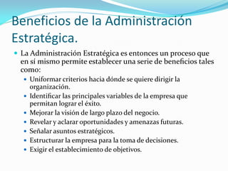Beneficios de la Administración
Estratégica.
 La Administración Estratégica es entonces un proceso que
en sí mismo permite establecer una serie de beneﬁcios tales
como:
 Uniformar criterios hacia dónde se quiere dirigir la
organización.
 Identiﬁcar las principales variables de la empresa que
permitan lograr el éxito.
 Mejorar la visión de largo plazo del negocio.
 Revelar y aclarar oportunidades y amenazas futuras.
 Señalar asuntos estratégicos.
 Estructurar la empresa para la toma de decisiones.
 Exigir el establecimiento de objetivos.
 