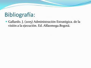 Bibliografía:
 Gallardo. J. (2015) Administración Estratégica. de la
visión a la ejecución. Ed. Alfaomega.Bogotá.
 