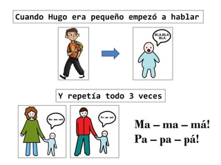 Cuando Hugo era pequeño empezó a hablar
Y repetía todo 3 veces
Ma – ma – má!
Pa – pa – pá!
 