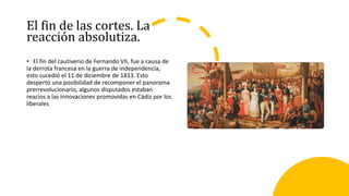 El fin de las cortes. La
reacción absolutiza.
• El fin del cautiverio de Fernando VII, fue a causa de
la derrota francesa en la guerra de independencia,
esto sucedió el 11 de diciembre de 1813. Esto
despertó una posibilidad de recomponer el panorama
prerrevolucionario, algunos disputados estaban
reacios a las innovaciones promovidas en Cádiz por los
liberales
 