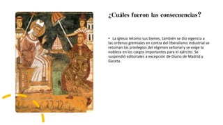 ¿Cuáles fueron las consecuencias?
• La iglesia retomo sus bienes, también se dio vigencia a
las ordenas gremiales en contra del liberalismo industrial se
retoman los privilegios del régimen señorial y se exige la
nobleza en los cargos importantes para el ejército. Se
suspendió editoriales a excepción de Diario de Madrid y
Gaceta.
 