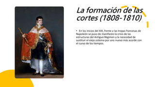 La formación de las
cortes (1808-1810)
• En los inicios del XIX, frente a las tropas francesas de
Napoleón se puso de manifiesto la crisis de las
estructuras del Antiguo Régimen y la necesidad de
sustituir el viejo sistema por uno nuevo más acorde con
el curso de los tiempos.
 