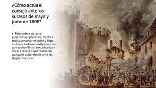 ¿Cómo actúa el
consejo ante los
sucesos de mayo y
junio de 1808?
• Referente a su tarea
gubernativa, pretende, frente a
todo, conservar el orden y llega
inclusive a obligar castigos a esos
que se manifestaran contrarios a
los de Francia o que realizaran
cualquier acto rebelde ante las
tropas invasoras
 