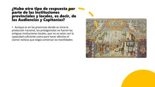 ¿Hubo otro tipo de respuesta por
parte de las instituciones
provinciales y locales, es decir, de
las Audiencias y Capitanías?
• Aunque es en las provincias donde se inicia la
protección nacional, los protagonistas no fueron las
antiguas instituciones locales, que no se veían con la
capacidad suficiente como para hacer efectivo el
clamor exitoso que exigía comenzar las hostilidades
 
