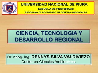 Dr. Abog. Ing. DENNYS SILVA VALDIVIEZO
Doctor en Ciencias Ambientales
CIENCIA, TECNOLOGIA Y
DESARROLLO REGIONAL
1
UNIVERSIDAD NACIONAL DE PIURA
ESCUELA DE POSTGRADO
PROGRAMA DE DOCTORADO EN CIENCIAS AMBIENTALES
 