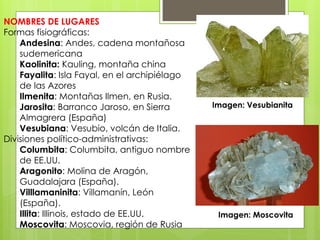 NOMBRES DE LUGARES
Formas fisiográficas:
Andesina: Andes, cadena montañosa
sudemericana
Kaolinita: Kauling, montaña china
Fayalita: Isla Fayal, en el archipiélago
de las Azores
Ilmenita: Montañas Ilmen, en Rusia.
Jarosita: Barranco Jaroso, en Sierra
Almagrera (España)
Vesubiana: Vesubio, volcán de Italia.
Divisiones político-administrativas:
Columbita: Columbita, antiguo nombre
de EE.UU.
Aragonito: Molina de Aragón,
Guadalajara (España).
Villlamaninita: Villamanín, León
(España).
Illita: Illinois, estado de EE.UU.
Moscovita: Moscovia, región de Rusia
Imagen: Vesubianita
Imagen: Moscovita
 