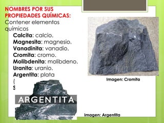 NOMBRES POR SUS
PROPIEDADES QUÍMICAS:
Contener elementos
químicos
Calcita: calcio.
Magnesita: magnesio.
Vanadinita: vanadio.
Cromita: cromo.
Molibdenita: molibdeno.
Uranita: uranio.
Argentita: plata
(argentum).
Siderita: hierro (sideros).
Imagen: Cromita
Imagen: Argentita
 