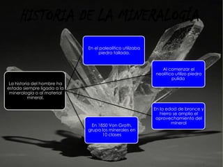 La historia del hombre ha
estado siempre ligada a la
mineralogía o al material
mineral.
Al comenzar el
neolítico utilizo piedra
pulida
En el paleolítico utilizaba
piedra tallada.
En la edad de bronce y
hierro se amplio el
aprovechamiento del
mineral
En 1850 Von Groth,
grupa los minerales en
10 clases
HISTORIA DE LA MINERALOGÍA
 