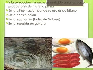  Y la extraccion minera q es rentable para los paises
productores de materia prima
 En la alimentacion donde su uso es cotidiano
 En la construccion
 En la economia (bolsa de Valores)
 En la Industria en general
 