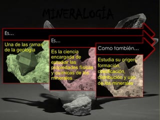 MINERALOGÍA
Es…
Una de las ramas
de la geología
Es…
Es la ciencia
encargada de
estudiar las
propiedades físicas
y químicas de los
minerales…
Como también…
Estudia su origen,
formación,
clasificación,
distribución y uso
de los minerales.
 