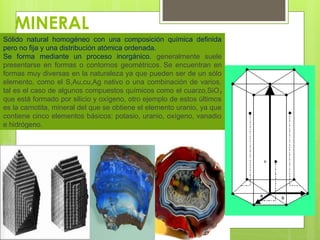 MINERAL
Sólido natural homogéneo con una composición química definida
pero no fija y una distribución atómica ordenada.
Se forma mediante un proceso inorgánico. generalmente suele
presentarse en formas o contornos geométricos. Se encuentran en
formas muy diversas en la naturaleza ya que pueden ser de un sólo
elemento, como el S,Au,cu,Ag nativo o una combinación de varios,
tal es el caso de algunos compuestos químicos como el cuarzo,SiO₂
que está formado por silicio y oxígeno, otro ejemplo de estos últimos
es la carnotita, mineral del que se obtiene el elemento uranio, ya que
contiene cinco elementos básicos: potasio, uranio, oxígeno, vanadio
e hidrógeno.
 