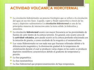 ACTIVIDAD VOLCANICA HIDROTERMAL
 La circulación hidrotermales un proceso Geológico que se refiere a la circulación
del agua en sus tres fases .Liquido, vapor y fluido supercrítico a través de las
rocas y depósitos sedimentarios La circulación hidrotermal es una de las
principales maneras de interaccion entre la tierra sólida ,la hidrosfera y
atmosfera.
 La circulación hidrotermal ocurre con mayor frecuencia en las proximidades de
fuentes de calor dentro de la corteza terrestre. En general, esto ocurre cerca de
la actividad volcánica, pero puede ocurrir en la corteza profunda relacionada con
la intrusión de granito, o como resultado de la orogenia o el metamorfismo.
 Las venas Hidrotermales no son nada mas que fracturas rellenadas debido a la
diferenciación magmática y la disminución gradual de la temperatura de
cristalización durante el cual se producen varias etapas en las cuales se producen
depósitos metalíferos caracteristicos debido al gradiente de temperatura y
presión.
 La fase pegmatitica.
 La fase neumatolitica
 La fase hidrotermal que proporcionaminerales de baja temperatura,
 