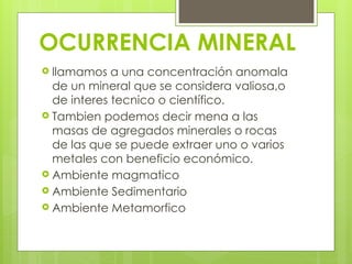 OCURRENCIA MINERAL
 llamamos a una concentración anomala
de un mineral que se considera valiosa,o
de interes tecnico o científico.
 Tambien podemos decir mena a las
masas de agregados minerales o rocas
de las que se puede extraer uno o varios
metales con beneficio económico.
 Ambiente magmatico
 Ambiente Sedimentario
 Ambiente Metamorfico
 
