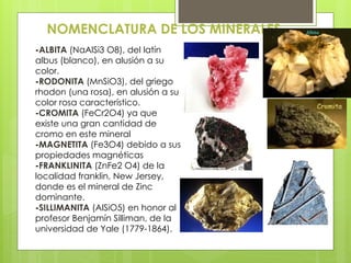 NOMENCLATURA DE LOS MINERALES
-ALBITA (NaAlSi3 O8), del latín
albus (blanco), en alusión a su
color.
-RODONITA (MnSiO3), del griego
rhodon (una rosa), en alusión a su
color rosa característico.
-CROMITA (FeCr2O4) ya que
existe una gran cantidad de
cromo en este mineral
-MAGNETITA (Fe3O4) debido a sus
propiedades magnéticas
-FRANKLINITA (ZnFe2 O4) de la
localidad franklin, New Jersey,
donde es el mineral de Zinc
dominante.
-SILLIMANITA (AlSiO5) en honor al
profesor Benjamín Silliman, de la
universidad de Yale (1779-1864).
 