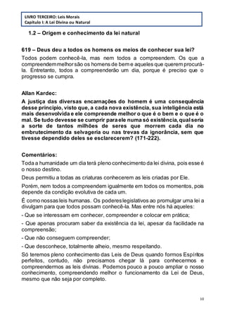 10
1.2 – Origem e conhecimento da lei natural
619 – Deus deu a todos os homens os meios de conhecer sua lei?
Todos podem conhecê-la, mas nem todos a compreendem. Os que a
compreendemmelhorsão os homens de bem e aqueles que querem procurá-
la. Entretanto, todos a compreenderão um dia, porque é preciso que o
progresso se cumpra.
Allan Kardec:
A justiça das diversas encarnações do homem é uma consequência
desse princípio, visto que, a cada nova existência, sua inteligência está
mais desenvolvida e ele compreende melhor o que é o bem e o que é o
mal. Se tudo devesse se cumprir paraele numa só existência,qualseria
a sorte de tantos milhões de seres que morrem cada dia no
embrutecimento da selvageria ou nas trevas da ignorância, sem que
tivesse dependido deles se esclarecerem? (171-222).
Comentários:
Toda a humanidade um dia terá pleno conhecimento da lei divina, pois esse é
o nosso destino.
Deus permitiu a todas as criaturas conhecerem as leis criadas por Ele.
Porém, nem todos a compreendem igualmente em todos os momentos, pois
depende da condição evolutiva de cada um.
É como nossas leis humanas. Os podereslegislativos ao promulgar uma lei a
divulgam para que todos possam conhecê-la. Mas entre nós há aqueles:
- Que se interessam em conhecer, compreender e colocar em prática;
- Que apenas procuram saber da existência da lei, apesar da facilidade na
compreensão;
- Que não conseguem compreender;
- Que desconhece, totalmente alheio, mesmo respeitando.
Só teremos pleno conhecimento das Leis de Deus quando formos Espíritos
perfeitos, contudo, não precisamos chegar lá para conhecermos e
compreendermos as leis divinas. Podemos pouco a pouco ampliar o nosso
conhecimento, compreendendo melhor o funcionamento da Lei de Deus,
mesmo que não seja por completo.
LIVRO TERCEIRO: Leis Morais
Capítulo I: A Lei Divina ou Natural
 