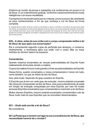 11
Estamos no mundo de provas e expiações e já conhecemos um pouco a Lei
de Deus. É um entendimento gradual, conforme o desenvolvimento da nossa
inteligência e da nossa moralidade.
O progressoé necessário para que as criaturas pouco a pouco vão ampliando
os seus conhecimentos, a fim de que conheça a Lei de Deus de forma
completa.
As religiões têm esse dever de tornar visíveis as leis de Deus e induzir os homens à sua prática, para que esses sejam
mais felizes.O avanço desses conhecimentos depende muito de cada ser,da sua boa vontadede aprender, de melhorar
suas condições espirituais. Jesus, como Governador do planeta, não esqueceu de enviar, bem antes da Sua vinda,
grandes missionários,entregando aos homens revelações de leis mais claras;e Ele viria depois,para confirmar tudo o
que foi dito por eles.
620 – A alma, antes da sua união com o corpo,compreende melhora lei
de Deus do que após sua encarnação?
Ela a compreende segundo o grau de perfeição que alcançou, e conserva,
intuitivamente, a lembrança após sua união com o corpo. Mas os maus
instintos do homem fazem-na esquecer.
Comentários:
Quando estamos encarnados as nossas potencialidades de Espírito ficam
relativamente diminuídas devido a matéria.
O peso damatéria físicaé muito grande e limita as potencialidades de Espírito.
Dessa forma, quando encarnados a nossa compreensão é menor em tudo,
como também, no que se refere às leis de Deus.
Isso varia muito. Depende do grau evolutivo do Espírito.
O Espírito que já tem um certo grau de evolução, mesmo estando encarnado
não deixa de compreender as leis de Deus, pois esse entendimento já existe
em função da evolução conquistada por esse Espírito, por isso há muitas
pessoas (Espíritos encarnados)que compreendem e vivenciam a lei de Deus.
Muitos desses Espíritos, mesmo estando encarnados compreendem a lei de
Deus muito mais do que Espíritos que se encontram desencarnados.
621 – Onde está escrita a lei de Deus?
Na consciência.
621.a)Posto que o homem carregana sua consciênciaa lei de Deus,que
necessidade haveria de a revelar?
 