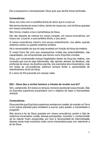 12
Ele a esquecera e menosprezara: Deus quis que ela lhe fosse lembrada.
Comentários:
Deus nos criou com a centelha divina do amor que é a sua Lei.
Nós temos dentro do nosso íntimo,dentro do nosso ser,a lei de Deus gravada
em nossa consciência.
Nós fomos criados à luz e semelhança de Deus.
Ele não deixaria de colocar em nosso coração, em nossa consciência, em
nosso ser, a sua lei, a sua centelha divina, o seu amor.
A nossa consciência, mesmo com pouco entendimento, nos alerta quando
estamos certos ou quando estamos errados.
Há a necessidade de que lei seja revelada em função da força da matéria.
O corpo físico faz com que esqueçamos muitas das potencialidades, das
capacidades, da compreensão que temos como Espíritos imortais.
Deus, por compreender nossas fragilidades diante da força da matéria, nos
concede que sua lei seja relembrada, não apenas através da literatura, das
profecias de Jesus, da doutrina espírita, dos exemplos dos missionários,mas
em todas as circunstâncias estamos sempre tendo a oportunidade de
relembrarmos da lei de Deus.
É o amor do Pai presente em nossas vidas
622 – Deus deu a certos homens a missão de revelar sua lei?
Sim, certamente. Em todos os tempos,homens receberam essa missão. São
os Espíritos superiores encarnados com o objetivo de fazer a Humanidade
avançar.
Comentários:
Deus permite que Espíritos superiores venham em caráter de missão na Terra
e em outros planetas para revelarem a sua lei, para auxiliar a humanidade a
progredir.
Nós temos a lei de Deus gravada em nossa consciência, porém o fato de
estarmos encarnados muitas dessas percepções, incluindo o conhecimento
da lei natural ficam esquecidas, por isso a necessidade da intermediação
desses seres mais evoluídos vindo como missionários para nos relembrar a
lei de Deus.
 