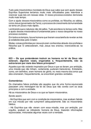 13
Tudo pela misericórdia e bondade de Deus que sabe que sem ajuda desses
Espíritos Superiores teríamos muito mais dificuldades para relembrar e
vivenciar suas leis em nossas vidas. O nosso processo evolutivo demoraria
muito mais tempo.
Com a ajuda desses missionários como os profetas, os filósofos, os sábios,
como Jesus(governadordaTerra),o processode crescimento dahumanidade
se torna um pouco mais rápido.
Lembrando que a natureza não dá saltos. Tudo acontece no tempo certo.Mas
a ajuda desses missionários é fundamental para o nosso despertar no nosso
processo evolutivo.
Em todos os tempos,houve homens que tiveram essatarefa de revelar as leis
já estabelecidas pelo Criador.
Muitas coisas proferidas porJesus já eram conhecidas através dos profetas e
filósofos que O antecederam, mas Jesus nos ensinou vivenciando-as na
prática.
623 – Os que pretenderam instruir os homens na lei de Deus não
estavam, algumas vezes, enganados e, frequentemente, não os
extraviaram por meio dos falsos princípios?
Aqueles que não estando inspirados por Deus e que se deram, por ambição,
uma missão que não tinham, certamente, puderam transviá-los. Entretanto,
como, em definitivo, eram homens de gênio, no meio mesmo dos erros que
eles ensinaram, frequentemente, se encontram grandes verdades.
Comentários:
Os chamados falsos profetas são aqueles que de uma forma equivocada
passaram uma mensagem da lei de Deus que não condiz com os seus
princípios e com a verdade.
Há os missionários de Deus e os que se fazem missionários.
Sendo assim:
- Há Espíritos que vem com a condição de missionários, mas acabam falindo
em sua missão por não cumprirem adequadamente. São os missionários
falidos;
- Há Espíritos que não vieram com essa missão, mas por ambição, por
orgulho, acabam se intitulando homens de Deus, trazendo informações
equivocadas, misturadas algumas vezes com a verdade.
 