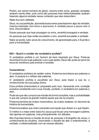 14
Porém, por serem homens de gênio, mesmo entre erros, grandes verdades
acabam sendo ditas, pois como são pessoas mais intelectualizadas acabam
trazendo alguma verdade nesse conteúdo que eles transmitem.
Nada fica sem utilidade.
Deus,na sua perfeição,aproveitaesses seres paratrazerem algo de verdade,
mesmo misturado com erros e equívocos. A verdade pouco a pouco vem à
tona. Ela prevalece.
Essas pessoas que hoje propagam os erros, amanhã propagará a verdade.
As pessoas que hoje estão escutando o erro, amanhã escutarão a verdade.
Nada se perde, tudo serve de crescimento, de aprendizado para o Espírito e
para a humanidade.
624 – Qual é o caráter do verdadeiro profeta?
O verdadeiro profeta é um homem de bem inspirado por Deus. Pode-se
reconhecê-lo porsuas palavras e por suas ações.Deus não pode se servir da
boca do mentiroso para ensinar a verdade.
Comentários:
O verdadeiro profetaé de caráter nobre. Podemosreconhecerpor palavras e
atos. A postura é o reflexo das palavras.
O verdadeiro profeta é escolhido por Deus para trazer a sua lei, o
conhecimento da sua justiça divina.
Esse profeta (missionário) é preparado para isso. Apresenta uma condição
evolutiva condizente com a sua missão, portanto, é verdadeiro em palavras e
atos.
Pode serque não cumpra sua missão de formacompleta,mas a probabilidade
é que ele cumpra na grande maioria aquilo que ele se propôs.
Podemos lembrar de muitos missionários, de muitos avatares no decorrer da
história da humanidade.
Podemosanalisar que eram coerentes com aquilo que diziam e o que faziam.
O melhor e o maior entre todos foi Jesus que trouxe uma mensagem sublime,
não apenas em palavras, mas principalmente, em atitudes.
Nós Espíritas temos a missão de levar às pessoas o Evangelho de Jesus, o
conhecimento da doutrina, vivenciando o desafio de aliar o entendimento, a
verdade, a intelectualidade com as nossas atitudes.
 