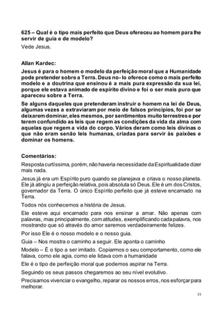 15
625 – Qual é o tipo mais perfeito que Deus ofereceu ao homem para lhe
servir de guia e de modelo?
Vede Jesus.
Allan Kardec:
Jesus é para o homem o modelo da perfeição moral que a Humanidade
pode pretender sobre a Terra. Deus no- lo oferece como o mais perfeito
modelo e a doutrina que ensinou é a mais pura expressão da sua lei,
porque ele estava animado de espírito divino e foi o ser mais puro que
apareceu sobre a Terra.
Se alguns daqueles que pretenderam instruir o homem na lei de Deus,
algumas vezes a extraviaram por meio de falsos princípios, foi por se
deixarem dominar,eles mesmos,por sentimentos muito terrestrese por
terem confundido as leis que regem as condições da vida da alma com
aquelas que regem a vida do corpo. Vários deram como leis divinas o
que não eram senão leis humanas, criadas para servir às paixões e
dominar os homens.
Comentários:
Respostacurtíssima, porém,não haveria necessidade daEspiritualidade dizer
mais nada.
Jesus já era um Espírito puro quando se planejava e criava o nosso planeta.
Ele já atingiu a perfeição relativa, pois absoluta só Deus.Ele é um dos Cristos,
governador da Terra. O único Espírito perfeito que já esteve encarnado na
Terra.
Todos nós conhecemos a história de Jesus.
Ele esteve aqui encarnado para nos ensinar a amar. Não apenas com
palavras, mas principalmente, com atitudes, exemplificando cadapalavra, nos
mostrando que só através do amor seremos verdadeiramente felizes.
Por isso Ele é o nosso modelo e o nosso guia.
Guia – Nos mostra o caminho a seguir. Ele aponta o caminho
Modelo – É o tipo a ser imitado. Copiarmos o seu comportamento, como ele
falava, como ele agia, como ele lidava com a humanidade
Ele é o tipo de perfeição moral que podemos aspirar na Terra.
Seguindo os seus passos chegaremos ao seu nível evolutivo.
Precisamos vivenciar o evangelho, reparar os nossos erros,nos esforçarpara
melhorar.
 