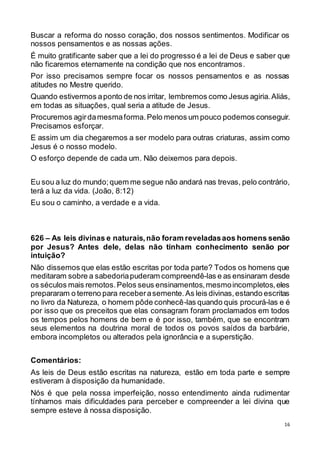 16
Buscar a reforma do nosso coração, dos nossos sentimentos. Modificar os
nossos pensamentos e as nossas ações.
É muito gratificante saber que a lei do progresso é a lei de Deus e saber que
não ficaremos eternamente na condição que nos encontramos.
Por isso precisamos sempre focar os nossos pensamentos e as nossas
atitudes no Mestre querido.
Quando estivermos aponto de nos irritar, lembremos como Jesus agiria.Aliás,
em todas as situações, qual seria a atitude de Jesus.
Procuremos agirdamesmaforma.Pelo menos um pouco podemos conseguir.
Precisamos esforçar.
E assim um dia chegaremos a ser modelo para outras criaturas, assim como
Jesus é o nosso modelo.
O esforço depende de cada um. Não deixemos para depois.
Eu sou a luz do mundo;quem me segue não andará nas trevas, pelo contrário,
terá a luz da vida. (João, 8:12)
Eu sou o caminho, a verdade e a vida.
626 – As leis divinas e naturais,não foram reveladasaos homens senão
por Jesus? Antes dele, delas não tinham conhecimento senão por
intuição?
Não dissemos que elas estão escritas por toda parte? Todos os homens que
meditaram sobre a sabedoriapuderam compreendê-las e as ensinaram desde
os séculos mais remotos.Pelos seus ensinamentos,mesmoincompletos,eles
prepararam o terreno para receberasemente.As leis divinas,estando escritas
no livro da Natureza, o homem pôde conhecê-las quando quis procurá-las e é
por isso que os preceitos que elas consagram foram proclamados em todos
os tempos pelos homens de bem e é por isso, também, que se encontram
seus elementos na doutrina moral de todos os povos saídos da barbárie,
embora incompletos ou alterados pela ignorância e a superstição.
Comentários:
As leis de Deus estão escritas na natureza, estão em toda parte e sempre
estiveram à disposição da humanidade.
Nós é que pela nossa imperfeição, nosso entendimento ainda rudimentar
tínhamos mais dificuldades para perceber e compreender a lei divina que
sempre esteve à nossa disposição.
 