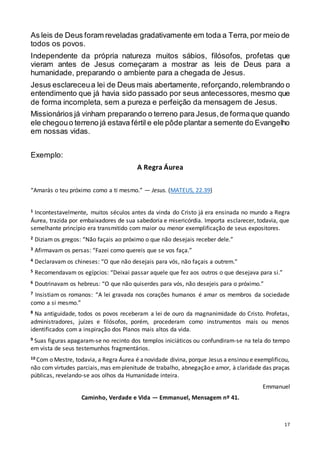 17
As leis de Deus foram reveladas gradativamente em toda a Terra, por meio de
todos os povos.
Independente da própria natureza muitos sábios, filósofos, profetas que
vieram antes de Jesus começaram a mostrar as leis de Deus para a
humanidade, preparando o ambiente para a chegada de Jesus.
Jesus esclareceua lei de Deus mais abertamente, reforçando,relembrando o
entendimento que já havia sido passado por seus antecessores, mesmo que
de forma incompleta, sem a pureza e perfeição da mensagem de Jesus.
Missionários já vinham preparando o terreno para Jesus,de formaque quando
ele chegouo terreno já estava fértil e ele pôde plantar a semente do Evangelho
em nossas vidas.
Exemplo:
A Regra Áurea
“Amarás o teu próximo como a ti mesmo.” — Jesus. (MATEUS, 22.39)
1 Incontestavelmente, muitos séculos antes da vinda do Cristo já era ensinada no mundo a Regra
Áurea, trazida por embaixadores de sua sabedoria e misericórdia. Importa esclarecer, todavia, que
semelhante princípio era transmitido com maior ou menor exemplificação de seus expositores.
2 Diziam os gregos: “Não façais ao próximo o que não desejais receber dele.”
3 Afirmavam os persas: “Fazei como quereis que se vos faça.”
4 Declaravam os chineses: “O que não desejais para vós, não façais a outrem.”
5 Recomendavam os egípcios: “Deixai passar aquele que fez aos outros o que desejava para si.”
6 Doutrinavam os hebreus: “O que não quiserdes para vós, não desejeis para o próximo.”
7 Insistiam os romanos: “A lei gravada nos corações humanos é amar os membros da sociedade
como a si mesmo.”
8 Na antiguidade, todos os povos receberam a lei de ouro da magnanimidade do Cristo. Profetas,
administradores, juízes e filósofos, porém, procederam como instrumentos mais ou menos
identificados com a inspiração dos Planos mais altos da vida.
9 Suas figuras apagaram-se no recinto dos templos iniciáticos ou confundiram-se na tela do tempo
em vista de seus testemunhos fragmentários.
10 Com o Mestre, todavia, a Regra Áurea é anovidade divina, porque Jesus a ensinou e exemplificou,
não com virtudes parciais, mas emplenitude de trabalho, abnegação e amor, à claridade das praças
públicas, revelando-se aos olhos da Humanidade inteira.
Emmanuel
Caminho, Verdade e Vida — Emmanuel, Mensagem nº 41.
 