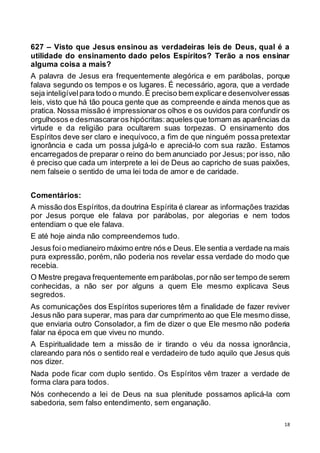 18
627 – Visto que Jesus ensinou as verdadeiras leis de Deus, qual é a
utilidade do ensinamento dado pelos Espíritos? Terão a nos ensinar
alguma coisa a mais?
A palavra de Jesus era frequentemente alegórica e em parábolas, porque
falava segundo os tempos e os lugares. É necessário, agora, que a verdade
seja inteligívelpara todo o mundo.É preciso bem explicare desenvolveressas
leis, visto que há tão pouca gente que as compreende e ainda menos que as
pratica. Nossa missão é impressionaros olhos e os ouvidos para confundir os
orgulhosos e desmascararos hipócritas:aqueles que tomam as aparências da
virtude e da religião para ocultarem suas torpezas. O ensinamento dos
Espíritos deve ser claro e inequívoco, a fim de que ninguém possa pretextar
ignorância e cada um possa julgá-lo e apreciá-lo com sua razão. Estamos
encarregados de preparar o reino do bem anunciado por Jesus; por isso, não
é preciso que cada um interprete a lei de Deus ao capricho de suas paixões,
nem falseie o sentido de uma lei toda de amor e de caridade.
Comentários:
A missão dos Espíritos,da doutrina Espírita é clarear as informações trazidas
por Jesus porque ele falava por parábolas, por alegorias e nem todos
entendiam o que ele falava.
E até hoje ainda não compreendemos tudo.
Jesus foio medianeiro máximo entre nós e Deus.Ele sentia a verdade na mais
pura expressão, porém, não poderia nos revelar essa verdade do modo que
recebia.
O Mestre pregava frequentemente em parábolas,por não ser tempo de serem
conhecidas, a não ser por alguns a quem Ele mesmo explicava Seus
segredos.
As comunicações dos Espíritos superiores têm a finalidade de fazer reviver
Jesus não para superar, mas para dar cumprimento ao que Ele mesmo disse,
que enviaria outro Consolador, a fim de dizer o que Ele mesmo não poderia
falar na época em que viveu no mundo.
A Espiritualidade tem a missão de ir tirando o véu da nossa ignorância,
clareando para nós o sentido real e verdadeiro de tudo aquilo que Jesus quis
nos dizer.
Nada pode ficar com duplo sentido. Os Espíritos vêm trazer a verdade de
forma clara para todos.
Nós conhecendo a lei de Deus na sua plenitude possamos aplicá-la com
sabedoria, sem falso entendimento, sem enganação.
 