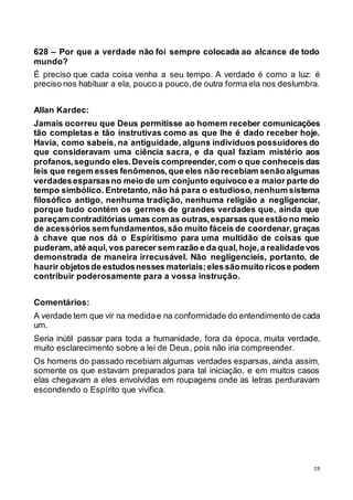 19
628 – Por que a verdade não foi sempre colocada ao alcance de todo
mundo?
É preciso que cada coisa venha a seu tempo. A verdade é como a luz: é
preciso nos habituar a ela, pouco a pouco,de outra forma ela nos deslumbra.
Allan Kardec:
Jamais ocorreu que Deus permitisse ao homem receber comunicações
tão completas e tão instrutivas como as que lhe é dado receber hoje.
Havia, como sabeis, na antiguidade, alguns indivíduos possuidores do
que consideravam uma ciência sacra, e da qual faziam mistério aos
profanos,segundo eles.Deveis compreender,com o que conheceis das
leis que regem esses fenômenos,que eles não recebiam senãoalgumas
verdadesesparsasno meio de um conjunto equívoco e a maior parte do
tempo simbólico. Entretanto, não há para o estudioso, nenhum sistema
filosófico antigo, nenhuma tradição, nenhuma religião a negligenciar,
porque tudo contém os germes de grandes verdades que, ainda que
pareçam contraditórias umas comas outras,esparsas queestãono meio
de acessórios sem fundamentos,são muito fáceis de coordenar,graças
à chave que nos dá o Espiritismo para uma multidão de coisas que
puderam,até aqui,vos parecer sem razão e da qual,hoje,a realidadevos
demonstrada de maneira irrecusável. Não negligencieis, portanto, de
haurir objetosde estudosnesses materiais;elessãomuito ricose podem
contribuir poderosamente para a vossa instrução.
Comentários:
A verdade tem que vir na medidae na conformidade do entendimento de cada
um.
Seria inútil passar para toda a humanidade, fora da época, muita verdade,
muito esclarecimento sobre a lei de Deus, pois não iria compreender.
Os homens do passado recebiam algumas verdades esparsas, ainda assim,
somente os que estavam preparados para tal iniciação, e em muitos casos
elas chegavam a eles envolvidas em roupagens onde as letras perduravam
escondendo o Espírito que vivifica.
 