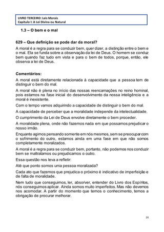 20
1.3 – O bem e o mal
629 – Que definição se pode dar da moral?
A moral é a regra para se conduzir bem, quer dizer, a distinção entre o bem e
o mal. Ela se funda sobre a observação da lei de Deus. O homem se conduz
bem quando faz tudo em vista e para o bem de todos, porque, então, ele
observa a lei de Deus.
Comentários:
A moral está diretamente relacionada à capacidade que a pessoa tem de
distinguir o bem do mal.
A moral não é plena no início das nossas reencarnações no reino hominal,
pois estamos na fase inicial do desenvolvimento da nossa inteligência e a
moral é inexistente.
Com o tempo vamos adquirindo a capacidade de distinguir o bem do mal.
A capacidade de perceber que a moralidade independe da intelectualidade.
O cumprimento da Lei de Deus envolve diretamente o bem proceder.
A moralidade plena, onde não fazemos nada em que possamos prejudicar o
nosso irmão.
Enquanto agimos pensando somente em nós mesmos,sem se preocuparcom
o sofrimento do outro, estamos ainda em uma fase em que não somos
completamente moralizados.
A moral é a regra para se conduzir bem, portanto, não podemos nos conduzir
bem se maltratamos ou prejudicamos o outro.
Essa questão nos leva a refletir:
Até que ponto somos uma pessoa moralizada?
Cada ato que fazemos que prejudica o próximo é indicativo de imperfeição e
de falta de moralidade.
Nem tudo que conseguimos, ler, absorver, entender do Livro dos Espíritos,
nós conseguimos aplicar. Ainda somos muito imperfeitos. Mas não devemos
nos acomodar. A partir do momento que temos o conhecimento, temos a
obrigação de procurar melhorar.
LIVRO TERCEIRO: Leis Morais
Capítulo I: A Lei Divina ou Natural
 