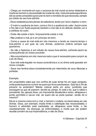 22
- Chega um momento em que o excesso do mal moral se torna intolerável e
impõe ao homem a necessidade de mudarde vida. Instruído pelaexperiência,
ele se sente compelidoaprocurarno bem o remédio de que necessita,sempre
por efeito do seu livre-arbítrio.
- Deus estabeleceuleis plenas de sabedoria, tendo por único objetivo o bem.
- O mal é a ausência do bem, como o frio é a ausência do calor. Assim como
o frio não é um fluido especial,também o mal não é um atributo distinto; um é
a antítese do outro.
- Onde não existe o bem, forçosamente existe o mal.
- Não praticar o mal, já é um princípio do bem.
- Como a causa do mal está em nós mesmos, e tendo ao mesmo tempo o
livre-arbítrio e por guia as Leis divinas, podemos evitá-lo sempre que
queiramos.
- Se não o fazemos, é em virtude do nosso livre-arbítrio, sofrendo assim as
consequências do nosso proceder.
- Nós encontramos em nós mesmos tudo o que é necessário para cumprir as
Leis de Deus.
- Sua rota está traçada na nossa consciência e a Lei divina está gravada em
nosso coração.
- Deus nos lembra disso constantemente por intermédio de seus Messias e
profetas.
Exemplo:
Um proprietário sabe que nos confins de suas terras há um lugar perigoso,
onde poderiaperecerou ferir-se quem por lá se aventurasse. Que faz a fim de
prevenir os acidentes? Manda colocar perto um aviso, proibindo que
prossigam os que ali passem, devido ao perigo. Aí está a lei, que é sábia e
previdente. Se, apesar disso,um imprudente desatende o aviso, ultrapassa o
ponto permitido e sai-se mal, de quem ele se pode queixar, senão de si
mesmo?
Dá-se a mesma coisa com o mal; o homem o evitaria se observasse as Leis
divinas. Deus, por exemplo, impôs limite à satisfação das necessidades; o
homem é advertido pela saciedade; se ultrapassa esse limite, o faz
voluntariamente. As doenças, as enfermidades, a morte que daí podem
resultar provêm da sua imprevidência, e não de Deus.
A Gênese – Capítulo III
 