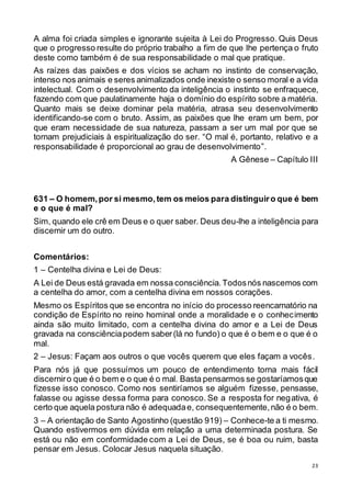 23
A alma foi criada simples e ignorante sujeita à Lei do Progresso. Quis Deus
que o progresso resulte do próprio trabalho a fim de que lhe pertença o fruto
deste como também é de sua responsabilidade o mal que pratique.
As raízes das paixões e dos vícios se acham no instinto de conservação,
intenso nos animais e seres animalizados onde inexiste o senso moral e a vida
intelectual. Com o desenvolvimento da inteligência o instinto se enfraquece,
fazendo com que paulatinamente haja o domínio do espírito sobre a matéria.
Quanto mais se deixe dominar pela matéria, atrasa seu desenvolvimento
identificando-se com o bruto. Assim, as paixões que lhe eram um bem, por
que eram necessidade de sua natureza, passam a ser um mal por que se
tornam prejudiciais à espiritualização do ser. “O mal é, portanto, relativo e a
responsabilidade é proporcional ao grau de desenvolvimento”.
A Gênese – Capítulo III
631 – O homem,por si mesmo,tem os meios para distinguiro que é bem
e o que é mal?
Sim, quando ele crê em Deus e o quer saber. Deus deu-lhe a inteligência para
discernir um do outro.
Comentários:
1 – Centelha divina e Lei de Deus:
A Lei de Deus está gravada em nossa consciência.Todosnós nascemos com
a centelha do amor, com a centelha divina em nossos corações.
Mesmo os Espíritos que se encontra no início do processo reencarnatório na
condição de Espírito no reino hominal onde a moralidade e o conhecimento
ainda são muito limitado, com a centelha divina do amor e a Lei de Deus
gravada na consciênciapodem saber(lá no fundo) o que é o bem e o que é o
mal.
2 – Jesus: Façam aos outros o que vocês querem que eles façam a vocês.
Para nós já que possuímos um pouco de entendimento torna mais fácil
discerniro que é o bem e o que é o mal. Basta pensarmos se gostaríamosque
fizesse isso conosco. Como nos sentiríamos se alguém fizesse, pensasse,
falasse ou agisse dessa forma para conosco. Se a resposta for negativa, é
certo que aquela postura não é adequadae, consequentemente,não é o bem.
3 – A orientação de Santo Agostinho (questão 919) – Conhece-te a ti mesmo.
Quando estivermos em dúvida em relação a uma determinada postura. Se
está ou não em conformidade com a Lei de Deus, se é boa ou ruim, basta
pensar em Jesus. Colocar Jesus naquela situação.
 