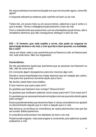 24
Se Jesus estivesse na mesma situação em que me encontro agora, como Ele
agiria?
A resposta indicará se estamos pelo caminho do bem ou do mal.
Todos nós, um pouco mais ou um pouco menos, sabemos o que é certo e o
que é errado. Temos a inteligência para discernir o bem do mal.
Com o entendimento que possuímos,com as orientações que já temos,não é
verdadeiro dizermos que não conseguimos distinguir o bem do mal.
632 – O homem, que está sujeito a erros, não pode se enganar na
apreciação do bem e do mal, e crer que faz o bem quando,na realidade,
faz o mal?
Jesus vos disse:vede o que quereríeis que se fizesse ou não se fizesse para
vós: tudo está nisso. Não vos enganareis.
Comentários:
Se nós percebemos aquilo que queríamos que as pessoas nos fizessem ou
não, não há como errar.
Em momento algum desejaremos para nós mesmos algo ruim.
Devido a nossa imperfeição nós muitas fazemos isso em relação aos outros,
mas para nós queremos somente aquilo que é bom.
Na dúvida, basta fazer essa análise.
É isso mesmo que quero para mim?
Eu gostaria que fizessem isso comigo? Dessa forma?
Eu gostaria que emitissem palavras como essas para mim? Com esse tom?
Eu gostariaque as pessoastivessem emoções comoas que estoutendo agora
para comigo?
Esses questionamentos que devemos fazer à nossa consciência nos ajudará
no discernimento daquilo que é o bem e daquilo que é o mal.
Nós temos a Lei de Deus na consciência,às vezes adormecida,mas que faz
ser ouvida. Basta querermos.
A consciência está sempre nos alertando do bem e do mal.
Podemosaté enganar, mas esse engano é consciente,pois sabemos quando
praticamos o mal.
 