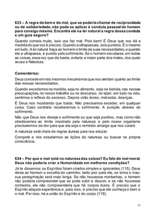 25
633 – A regra do bem e do mal, que se poderia chamar de reciprocidade
ou de solidariedade, não pode se aplicar à conduta pessoal do homem
para consigo mesmo. Encontra ele na lei natural a regra dessa conduta
e um guia seguro?
Quando comeis muito, isso vos faz mal. Pois bem! É Deus que vos dá a
medidado que vos é preciso.Quando a ultrapassais, sois punidos. É o mesmo
em tudo. A lei natural traça ao homem o limite de suas necessidades,e quando
ele a ultrapassa, é punido pelo sofrimento.Se o homem escutasse,em todas
as coisas,essavoz que diz basta, evitaria a maior parte dos males, dos quais
acusa a Natureza.
Comentários:
Deus concede em nós mesmos mecanismosque nos alertam quanto ao limite
das nossas necessidades.
Quando excedemosna medida, seja no alimento, seja na bebida, nas nossas
preocupações,no nosso trabalho ou no descanso, no lazer, em tudo na vida,
sentimos o reflexo do excesso. Depois virão dores, mal-estar, doenças.
É Deus nos mostrando que basta. Não precisamos exceder, em qualquer
coisa. Caso contrário receberemos o sofrimento. A punição através do
sofrimento.
Não que Deus nos deseje o sofrimento ou que seja punitivo, mas como não
obedecemos ao limite mostrado pela natureza e pelo nosso organismo
precisaremos da dor para que ela seja o remédio amargo que nos curará.
A natureza está cheia de regras áureas para nos educar.
Compete a nós estudarmos as lições da natureza ou buscar na própria
consciência.
634 – Por que o mal está na natureza das coisas? Eu falo do mal moral.
Deus não poderia criar a Humanidade em melhores condições?
Já te dissemos: os Espíritos foram criados simples e ignorantes (115). Deus
deixa ao homem a escolha do caminho; tanto pior para ele, se toma o mau:
sua peregrinação será mais longa. Se não houvesse montanhas, o homem
não poderia compreender que se pode subir e descer, e se não houvesse
rochedos, ele não compreenderia que há corpos duros. É preciso que o
Espírito adquira experiência e, para isso, é preciso que ele conheça o bem e
o mal. Por isso, há a união do Espírito e do corpo (119).
 