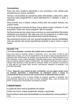 26
Comentários:
Deus nos criou simples e ignorantes e nos concedeu o livre arbítrio para
escolhermos os nossos caminhos.
Temos a necessidade de passarmos pelas dificuldades, pelos erros, pelos
equívocos para progredirmos e assim aprendermos a verdade, o amor, a
perfeição.
Deus permite que a criatura cresça, evolua pelo seu próprio esforço, seu
próprio mérito.
A lei do progresso é uma lei de Deus. Ela se aplica a todo o Universo. É uma
lei perfeita. Todos nós vamos progredir. Não há exceção.
Se Deus houvesse nos criado mais evoluídos ou mesmo perfeitos,Ele estaria
infringindo sua própria lei. Ele sabe que a lei do progresso é a melhor para
todos nós. O ser humano não poderia estar excluído dessa lei.
Nós precisamos do bem e do mal, dessas divergências,dessas contradições
para que através das nossas experiências aprender o que é certo e o que é
errado.
Questão 115:
115. Entre os Espíritos, uns terão sido criados bons e outros maus?
Deus criou todos os Espíritos simples e ignorantes, isto é, sem saber. A cada um deu
determinada missão, com o fim de esclarecê-los e de os fazer chegar progressivamente à
perfeição, pelo conhecimento da verdade, para aproximá-los de si. Nesta perfeição é que
eles encontram a pura e eterna felicidade. Passando pelas provas que Deus lhes impõe é
que os Espíritos adquirem aquele conhecimento. Uns aceitam submissos essas provas e
chegam mais depressa à meta que lhes foi assinada. Outros só a suportam murmurando
e, pela falta em que desse modo incorrem, permanecem afastados da perfeição e da
prometida felicidade.
115.a) - Segundo o que acabais de dizer, os Espíritos, em sua origem, seriam como
as crianças, ignorantes e inexperientes, só adquirindo pouco a pouco os
conhecimentos de que carecem com o percorrerem as diferentes fases da vida?
Sim, a comparação é boa. A criança rebelde se conserva ignorante e imperfeita. Seu
aproveitamento depende da sua maior ou menor docilidade. Mas, a vida do homem tem
termo, ao passo que a dos Espíritos se prolonga ao infinito.
COMENTÁRIOS:
A justiça de Deus está na igualdade da criação.
Todos nós fomos criados igualmente: simples e ignorantes.
Este esclarecimento pelaespiritualidade ocorre exatamente nesta questão n.º
115.
 