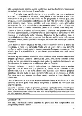 28
são concedidas ao Espírito tantas existências quantas lhe forem necessárias
para atingir seu objetivo que é a perfeição.
Em cada nova existência traz o que adquiriu nas precedentes em
aptidões, conhecimentos intuitivos, inteligência e moralidade. Cada novo
reencarne é um passo à frente na via do progresso a menos que, pela
preguiça, despreocupação ou obstinação ao mal, não aproveite o tempo que
será sempre novo. Nesse sentido, terá que conviver com retomadas,
recomeços. De cada um vai depender aumentar ou diminuir o número dos
reencarnes mais ou menos laboriosas, penosas ou suaves, mais tranquilas.
Dando a todos o mesmo ponto de partida, oferece sem preferências, as
mesmas oportunidades, a mesma tarefa a desempenhar para atingir o fim;
ninguém é privilegiado pela natureza. Dotados de livre-arbítrio, isto é,
capacidade de escolher,uns optam por fazê-lo mais rapidamente - são os que
escolhem o bem; outros preferem optarpor decisões que os comprometem e
retardam.
Deus traçou o nosso objetivo de vida, o nosso caminho que é a busca da
felicidade, o rumo da perfeição. Cada um vai percorrer o seu caminho
conforme melhor convir, pois junto com a criação Deus nos concedeu o livre
arbítrio que é a possibilidade de escolhermos o caminho pelo qual vamos
percorrer.
Errando, equivocando ouacertando todos nós mais cedo oumais tarde iremos
chegar à perfeição (relativa – absoluta só Deus). O Espírito é infinito, temos
todo o tempo para aprimorar. Aqueles que estão no caminho da maldade, um
dia ele cansa de fazer o mal e vai buscar a luz do Criador.
Enquanto estamos no caminho todo o bem que plantamos, vamos receber
algo de bom. E todo mal que plantamos, vamos estar colhendo dores,
sofrimentos. Se a lei do livre-arbítrio nos autoriza fazer nossas próprias
escolhas, há uma outra lei que é determinista que é a lei de causa e efeito.
Por cada uma de nossas escolhas vamos receber o fruto daquilo que
plantamos.
Dessa forma vamos buscar os ensinamentos de Jesus: A lei do amor. Ir pelo
caminho do bem para mais breve atingirmos o estado de felicidade dos
Espíritos puros.
Deus cria os Espíritos simples e ignorantes, para que a perfeição venha pelo esforço de
cada um, na urdidura do tempo. O Senhor criou todos iguais, por ser um Pai amoroso e
Santo, considerando todos como Seus filhos. Não existe imperfeição nas obras do Criador,
por ser Ele perfeito. (Miramez)
Questão 119:
119. Não podia Deus isentar os Espíritos das provas que lhes cumpre sofrer para
chegarem à primeira ordem?
 