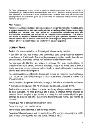 29
Se Deus os houvesse criado perfeitos, nenhum mérito teriam para gozar dos benefícios
dessa perfeição. Onde estaria o merecimento sem a luta? Demais, a desigualdade entre
eles existente é necessária às suas personalidades. Acresce ainda que as missões que
desempenham nos diferentes graus da escala estão nos desígnios da Providência, para a
harmonia do Universo.
Allan Kardec:
Pois que, na vida social, todos os homens podem chegar às mais altas funções, seria
o caso de perguntar-se por que o soberano de um país não faz de cada um de seus
soldados um general; por que todos os empregados subalternos não são
funcionários superiores; por que todos os colegiais não são mestres. Ora, entre a
vida social e a espiritual há esta diferença: enquanto que a primeira é limitada e nem
sempre permite que o homem suba todos os seus degraus, a segunda é indefinida e
a todos oferece a possibilidade de se elevarem ao grau supremo.
COMENTÁRIOS:
Todos nós somos criados de forma igual: simples e ignorantes
A cada um de nós, nos é dada uma caminhada para que possamos aprender
e evoluir rumo à felicidade.Encarnação após encarnação, caindo, levantando,
equivocando, acertando vamos nos tornando cada vez melhores.
No exemplo de Kardec, às vezes a pessoa não tem oportunidade de
crescimento social dentro de uma empresa, chega no limite dele e outros
podem ocupar cargos mais elevados, tendo a oportunidade de crescimento
dentro dessa mesma empresa.
Na espiritualidade é diferente, todos nós temos as mesmas oportunidades,
com todas as possibilidades que a vida possa nos oferecer e todos nós
chegaremos lá.
Nosso objetivo é a perfectibilidade,ou seja, a felicidade através da perfeição.
A evolução é conquista, não há privilégios na criação. Justiça divina.
Todos nós somos seus filhos,portanto, desde aquele que está ainda no início
da sua evolução, na fase primitiva até o anjo, o arcanjo fomos criados da
mesma forma, simples e ignorantes e a conquista vai sendo adquirida pelo
esforço do próprio trabalho, da própria transformação moral, por mérito de
cada um.
Aquilo que não é conquistado não tem valor.
Deus nos rege com meritocracia.
Tudo o que conquistamos é por esforço próprio.
Porque o Filho do homem virá na glória de seuPai, com os seus anjos; e então
dará a cada um segundo as suas obras. (Mateus 16:27)
 