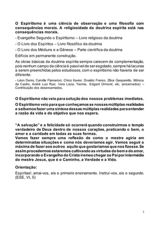 3
O Espiritismo é uma ciência de observação e uma filosofia com
consequências morais. A religiosidade da doutrina espírita está nas
consequências morais.
- Evangelho Segundo o Espiritismo – Livro religioso da doutrina
- O Livro dos Espíritos – Livro filosófico da doutrina
- O Livro dos Médiuns e a Gênese – Parte científica da doutrina
Edifício em permanente construção.
As obras básicas da doutrina espírita sempre carecem de complementação,
pois nenhum campo da ciênciaé passívelde seresgotado,sempre hálacunas
a serem preenchidas pelos estudiosos, com o espiritismo não haveria de ser
diferente.
- Léon Denis, Camille Flamarion, Chico Xavier, Divaldo Franco, Zíbia Gasparetto, Mônica
de Castro, André Luiz Ruiz, Vera Lúcia, Yvonne, Edgard Ormond, etc. (encarnados) –
Contribuição dos desencarnados.
O Espiritismo não veio para solução dos nossos problemas imediatos.
O Espiritismo veio paraque conheçamosas nossasmúltiplas realidades
e saibamosfazer uma síntesedessas múltiplas realidades paraentender
a razão da vida e do objetivo que nos espera.
“A salvação” e a felicidade só ocorrerá quando construirmos o templo
verdadeiro de Deus dentro de nossos corações, praticando o bem, o
amor e a caridade em todas as suas formas.
Vamos fazer sempre uma reflexão de como o mestre agiria em
determinadas situações e como nós deveríamos agir. Vamos seguir a
máxima de fazer aos outros aquilo que gostaríamos que nos fizesse.Se
assim procedermos estaremos cultivando as virtudes do bem e do amor,
incorporando o Evangelho do Cristo iremoschegar ao Paiporintermédio
do mestre Jesus, que é o Caminho, a Verdade e a Vida.
Orientação:
Espíritas!, amai-vos, eis o primeiro ensinamento. Instruí-vos, eis o segundo.
(ESE, VI, 5)
 