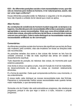 30
635 – As diferentes posições sociais criam necessidades novas,que não
são as mesmas para todos os homens. A lei natural parece, assim, não
ser uma regra uniforme?
Essas diferentes posições estão na Natureza e segundo a lei do progresso.
Isso não impede a unidade da lei natural que a tudo se aplica.
Allan Kardec:
As condições de existência do homem mudam segundo os tempos e os
lugares,resultando para ele necessidadesdiferentes e posições sociais
apropriadas a essas necessidades. Visto que essa diversidade está na
ordem dascoisas,ela estáconforme a leide Deus,e essaleinão é menos
uma em seu princípio.Cabeà razão distinguir as necessidades reais das
necessidades artificiais ou de convenção.
Comentários:
As diferentes posições sociais dos homens não significam que as leis de Deus
são mutáveis; pelo contrário, elas são imutáveis em todas as direções onde
são reconhecidas.
As posições variadas dos seres e das coisas não tornam as leis fora da
unidade universal; é falta de visão espiritual das almas em estado de
despertamento espiritual.
Tudo depende da posição, da natureza das coisas, do momento pelo qual
estamos passando.
A lei divina é única e se aplica a tudo, mas em função do nível de maturidade,
de desenvolvimento da criatura, as coisas se mostram relativamente
diferentes.
É a forma de assimilar. Cada qual compreende conforme o seu momento, o
seu entendimento.
À nossa razão cabe distinguir as nossas necessidades reais das fictícias.
Passamos a compreender melhor essas necessidades reais quando temos
maior maturidade, o que demanda tempo.
Somente a lei do Criador não está submetida ao progresso, não obedece ao
progresso, porque é ela que rege a todos e a tudo, inclusive o próprio
progresso.
 