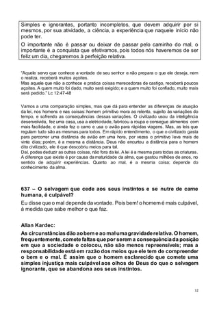 32
Simples e ignorantes, portanto incompletos, que devem adquirir por si
mesmos, por sua atividade, a ciência, a experiência que naquele início não
pode ter.
O importante não é passar ou deixar de passar pelo caminho do mal, o
importante é a conquista que efetivamos, pois todos nós haveremos de ser
feliz um dia, chegaremos à perfeição relativa.
“Aquele servo que conhece a vontade de seu senhor e não prepara o que ele deseja, nem
o realiza, receberá muitos açoites.
Mas aquele que não a conhece e pratica coisas merecedoras de castigo, receberá poucos
açoites. A quem muito foi dado, muito será exigido; e a quem muito foi confiado, muito mais
será pedido.” Lc 12:47-48
Vamos a uma comparação simples, mas que dá para entender as diferenças de atuação
da lei, nos homens e nas coisas: homem primitivo mora ao relento, sujeito às variações do
tempo, e sofrendo as consequências dessas variações. O civilizado usou da inteligência
desenvolvida, fez uma casa, usa a eletricidade, fabricou a roupa e consegue alimentos com
mais facilidade, e ainda fez o carro e usa o avião para rápidas viagens. Mas, as leis que
regulam tudo são as mesmas para todos. Em rápido entendimento, o que o civilizado gasta
para percorrer uma distância de avião em uma hora, por vezes o primitivo leva mais de
vinte dias; porém, é a mesma a distância. Deus não encurtou a distância para o homem
dito civilizado, ele é que descobriu meios para tal.
Daí, podes deduzir as outras coisas, não fora da lei. A lei é a mesma para todas as criaturas.
A diferença que existe é por causa da maturidade da alma, que gastou milhões de anos, no
sentido de adquirir experiências. Quanto ao mal, é a mesma coisa; depende do
conhecimento da alma.
637 – O selvagem que cede aos seus instintos e se nutre de carne
humana, é culpável?
Eu disse que o mal dependedavontade. Pois bem! o homem é mais culpável,
à medida que sabe melhor o que faz.
Allan Kardec:
As circunstâncias dão aobem e ao malumagravidaderelativa.O homem,
frequentemente,comete faltas quepor serem a consequênciada posição
em que a sociedade o colocou, não são menos repreensíveis; mas a
responsabilidade está em razão dos meios que ele tem de compreender
o bem e o mal. É assim que o homem esclarecido que comete uma
simples injustiça mais culpável aos olhos de Deus do que o selvagem
ignorante, que se abandona aos seus instintos.
 
