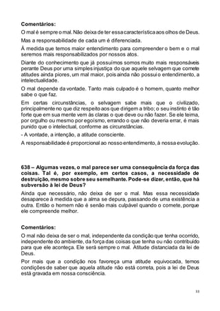 33
Comentários:
O mal é sempre o mal.Não deixa de ter essacaracterísticaaos olhos de Deus.
Mas a responsabilidade de cada um é diferenciada.
À medida que temos maior entendimento para compreender o bem e o mal
seremos mais responsabilizados por nossos atos.
Diante do conhecimento que já possuímos somos muito mais responsáveis
perante Deus por uma simples injustiça do que aquele selvagem que comete
atitudes ainda piores,um mal maior, pois ainda não possuio entendimento, a
intelectualidade.
O mal depende da vontade. Tanto mais culpado é o homem, quanto melhor
sabe o que faz.
Em certas circunstâncias, o selvagem sabe mais que o civilizado,
principalmente no que diz respeito aos que dirigem a tribo; o seu instinto é tão
forte que em sua mente vem às claras o que deve ou não fazer. Se ele teima,
por orgulho ou mesmo por egoísmo, errando o que não deveria errar, é mais
punido que o intelectual, conforme as circunstâncias.
- A vontade, a intenção, a atitude consciente.
A responsabilidade é proporcional ao nosso entendimento,à nossa evolução.
638 – Algumas vezes, o mal parece ser uma consequência da força das
coisas. Tal é, por exemplo, em certos casos, a necessidade de
destruição, mesmo sobre seu semelhante. Pode-se dizer, então, que há
subversão à lei de Deus?
Ainda que necessário, não deixa de ser o mal. Mas essa necessidade
desaparece à medida que a alma se depura, passando de uma existência a
outra. Então o homem não é senão mais culpável quando o comete, porque
ele compreende melhor.
Comentários:
O mal não deixa de ser o mal, independente da condição que tenha ocorrido,
independente do ambiente, da força das coisas que tenha ou não contribuído
para que ele aconteça. Ele será sempre o mal. Atitude distanciada da lei de
Deus.
Por mais que a condição nos favoreça uma atitude equivocada, temos
condições de saber que aquela atitude não está correta, pois a lei de Deus
está gravada em nossa consciência.
 