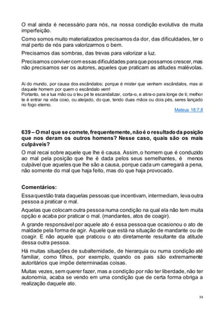 34
O mal ainda é necessário para nós, na nossa condição evolutiva de muita
imperfeição.
Como somos muito materializados precisamos da dor, das dificuldades, ter o
mal perto de nós para valorizarmos o bem.
Precisamos das sombras, das trevas para valorizar a luz.
Precisamos convivercom essas dificuldades paraque possamos crescer,mas
não precisamos ser os autores, aqueles que praticam as atitudes malévolas.
Ai do mundo, por causa dos escândalos; porque é mister que venham escândalos, mas ai
daquele homem por quem o escândalo vem!
Portanto, se a tua mão ou o teu pé te escandalizar, corta-o, e atira-o para longe de ti; melhor
te é entrar na vida coxo, ou aleijado, do que, tendo duas mãos ou dois pés, seres lançado
no fogo eterno.
Mateus 18:7,8
639 – O mal que se comete, frequentemente,nãoé o resultadoda posição
que nos deram os outros homens? Nesse caso, quais são os mais
culpáveis?
O mal recai sobre aquele que lhe é causa. Assim,o homem que é conduzido
ao mal pela posição que lhe é dada pelos seus semelhantes, é menos
culpável que aqueles que lhe são a causa, porque cada um carregará a pena,
não somente do mal que haja feito, mas do que haja provocado.
Comentários:
Essaquestão trata daquelas pessoas que incentivam, intermediam, leva outra
pessoa a praticar o mal.
Aquelas que colocam outra pessoa numa condição na qual ela não tem muita
opção e acaba por praticar o mal. (mandantes, atos de coagir).
A grande responsável por aquele ato é essa pessoa que ocasionou o ato de
maldade pela forma de agir. Aquele que está na situação de mandante ou de
coagir. E não aquele que praticou o ato diretamente resultante da atitude
dessa outra pessoa.
Há muitas situações de subalternidade, de hierarquia ou numa condição até
familiar, como filhos, por exemplo, quando os pais são extremamente
autoritários que impõe determinadas coisas.
Muitas vezes, sem querer fazer, mas a condição por não ter liberdade,não ter
autonomia, acaba se vendo em uma condição que de certa forma obriga a
realização daquele ato.
 