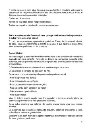35
O mal é sempre o mal. Mas Deus em sua perfeição e bondade vai avaliar o
percentual de responsabilidade de cada um: daquele que praticou o ato e
daquele que o colocou nessa condição.
Cada caso é um caso.
Todos os culpados serão responsabilizados.
Todos os culpados precisarão reparar os seus atos.
640 – Aquele que não faz o mal, mas que aproveita do malfeito por outro,
é culpável no mesmo grau?
É como se o cometesse; aproveitar é participar. Talvez tenha recuado diante
da ação. Mas se encontrando-a pronta ele a usa, é que aprova e que o faria
ele mesmo se pudesse, ou se ousasse.
Comentários:
Nessa situação a pessoaemboranão tenha feito o ato diretamente mantém a
maldade em seu coração, havendo o desejo de aproveitar daquela ação
maldosa, tirando proveito de uma atitude praticada em desconformidade com
a lei de Deus.
O fato de não fazermos não nos torna melhores que os outros.
Deus analisa o coração de cada um de nós.
Deus sabe o porquê que aquela pessoa não praticou o mal.
- Não fez porque não aprova
- Está procurando se melhorar
- Está procurando vivenciar o evangelho
- Não se sentiu com coragem de fazer
- Não teve uma oportunidade
- Não ousou fazer
Mas no íntimo queria aquilo para lhe agradar e tendo a oportunidade se
beneficia aproveitando o mal praticado por outro.
Deus sabe ponderar na balança da justiça divina cada uma das nossas
atitudes.
Se achamos que estamos enganando alguém, estamos enganando a nós,
pois a Deus jamais enganaremos.
Ex: Bem-feito;bem-merecido;agoraencontrouo que merece;não fui eu quem
fiz, mas gostaria que fosse.
 