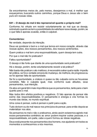 36
Se encontrarmos meios de, pelo menos, desejarmos o mal, é melhor que
esqueçamos, buscando outros caminhos, porque Deus e Jesus são o bem
puro em nossas vidas.
641 – O desejo do mal é tão repreensível quanto o próprio mal?
Conforme; há virtude em resistir voluntariamente ao mal que se deseja,
sobretudo quando se tem a possibilidade de satisfazeresse desejo,porém,se
o que falta é apenas ocasião, então é culpável.
Comentários:
Na verdade, depende da intenção.
Deus vai ponderar o bem e o mal que temos em nosso coração, através das
nossas ações, dos nossos pensamentos, dos nossos sentimentos.
Quem pratica o mal tem uma responsabilidade, quem deseja tem outra.
Por que o mal não foi praticado?
Faltou oportunidade?
O desejo é tão forte que diante de uma oportunidade será praticado?
Há o desejo, porém, tenta voluntariamente resistir a tal prática?
Não basta não praticar o ato maldoso,é necessário saberquala razão impediu
tal prática, se foi a vontade sincera de mudança, de melhora, de progressoou
se foi apenas falta de oportunidade.
Se foi a oportunidade, a criatura é quase ou tão culpada como se houvesse
cometido. Não é culpada igual, mas conforme suas atitudes, seus
pensamentos, sua intenção.
Os atos em geral têm mais importância que os pensamentos,tanto para o bem
quanto para o mal.
Mas todos têm efeitos positivos e negativos. O fato apenas de pensar não
exime das responsabilidades. O pensamento é energia e cria formas no
mundo das ideias, no mundo espiritual.
Uma coisa é pensar, outra é pensar e partir para a ação.
Tudo de bom ou de mal nasce nos princípios do pensar, para então depois se
materializar nos atos.
Se pensamos no mal e não o praticamos,ainda assim estaremos agindo mal;
esses pensamentos contrários ao amor podem inspirar outras pessoas, e a
responsabilidade, em parte, cabe a quem formou as ideias negativas.
Deus está presente nos pensamentos dos homens,nos ajudando em todos os
momentos a conhecermos a nós mesmos.
 
