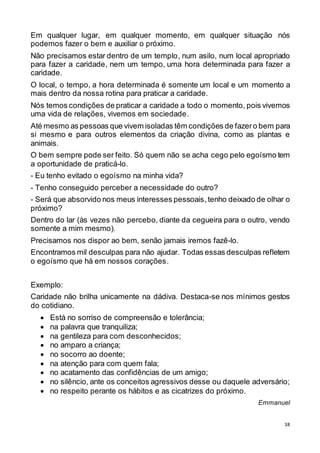 38
Em qualquer lugar, em qualquer momento, em qualquer situação nós
podemos fazer o bem e auxiliar o próximo.
Não precisamos estar dentro de um templo, num asilo, num local apropriado
para fazer a caridade, nem um tempo, uma hora determinada para fazer a
caridade.
O local, o tempo, a hora determinada é somente um local e um momento a
mais dentro da nossa rotina para praticar a caridade.
Nós temos condições de praticar a caridade a todo o momento, pois vivemos
uma vida de relações, vivemos em sociedade.
Até mesmo as pessoas que vivem isoladas têm condições de fazero bem para
si mesmo e para outros elementos da criação divina, como as plantas e
animais.
O bem sempre pode ser feito. Só quem não se acha cego pelo egoísmo tem
a oportunidade de praticá-lo.
- Eu tenho evitado o egoísmo na minha vida?
- Tenho conseguido perceber a necessidade do outro?
- Será que absorvido nos meus interesses pessoais,tenho deixado de olhar o
próximo?
Dentro do lar (às vezes não percebo, diante da cegueira para o outro, vendo
somente a mim mesmo).
Precisamos nos dispor ao bem, senão jamais iremos fazê-lo.
Encontramos mil desculpas para não ajudar. Todas essas desculpas refletem
o egoísmo que há em nossos corações.
Exemplo:
Caridade não brilha unicamente na dádiva. Destaca-se nos mínimos gestos
do cotidiano.
 Está no sorriso de compreensão e tolerância;
 na palavra que tranquiliza;
 na gentileza para com desconhecidos;
 no amparo a criança;
 no socorro ao doente;
 na atenção para com quem fala;
 no acatamento das confidências de um amigo;
 no silêncio, ante os conceitos agressivos desse ou daquele adversário;
 no respeito perante os hábitos e as cicatrizes do próximo.
Emmanuel
 
